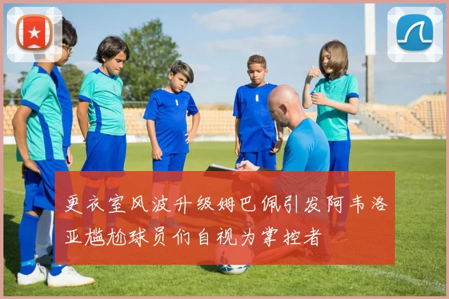 更衣室风波升级姆巴佩引发阿韦洛亚尴尬球员们自视为掌控者