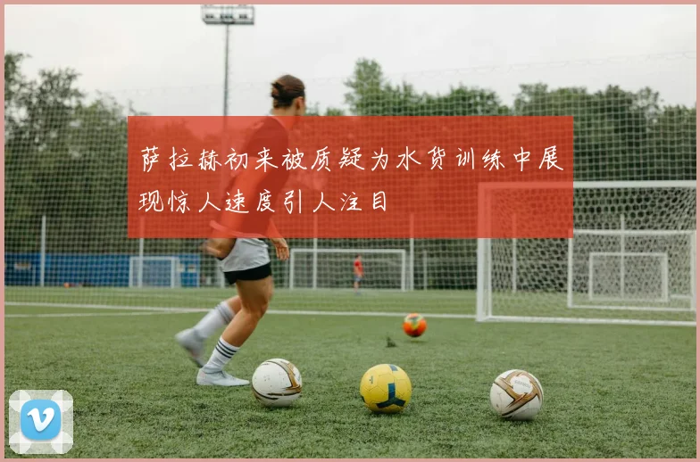 萨拉赫初来被质疑为水货训练中展现惊人速度引人注目