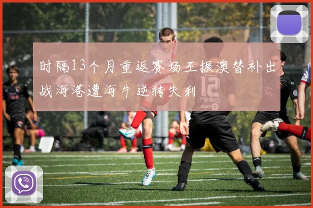 时隔13个月重返赛场王振澳替补出战海港遭海牛逆转失利
