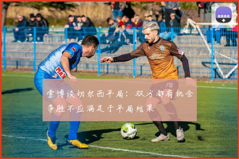 索博谈切尔西平局：双方都有机会争胜不应满足于平局结果