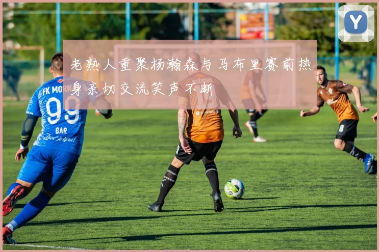 老熟人重聚杨瀚森与马布里赛前热身亲切交流笑声不断