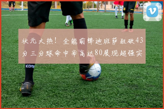 状元大热！全能前锋迪班萨狂砍43分三分球命中率高达80展现超强实力