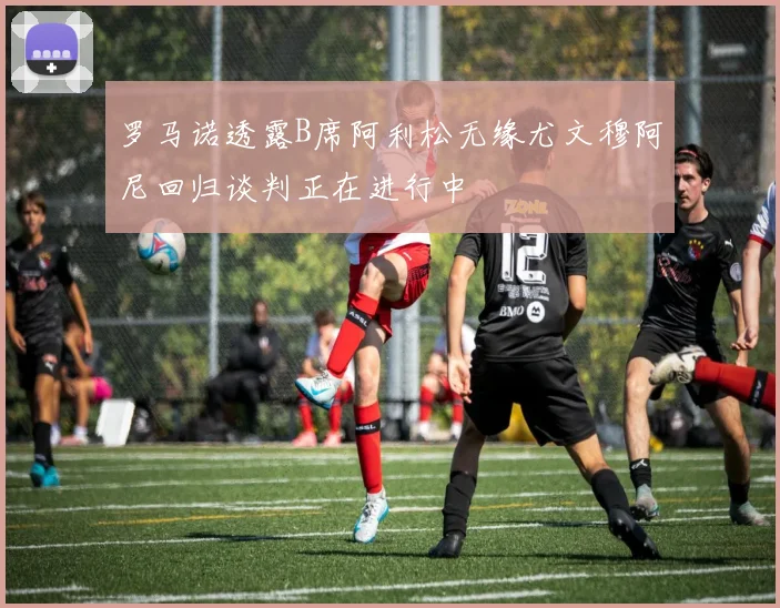 罗马诺透露B席阿利松无缘尤文穆阿尼回归谈判正在进行中