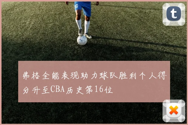 弗格全能表现助力球队胜利个人得分升至CBA历史第16位