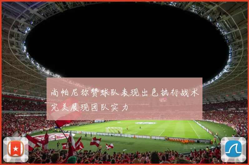尚帕尼称赞球队表现出色执行战术完美展现团队实力