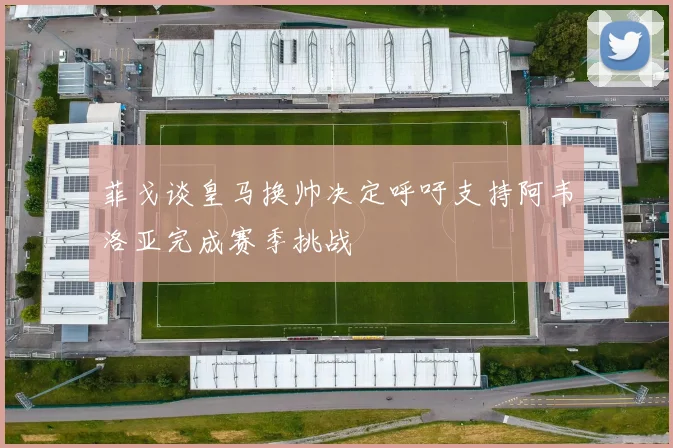 菲戈谈皇马换帅决定呼吁支持阿韦洛亚完成赛季挑战