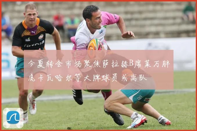 今夏转会市场聚焦萨拉赫B席莱万胖虎卡瓦哈尔等大牌球员或离队