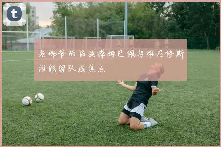 老佛爷面临抉择姆巴佩与维尼修斯谁能留队成焦点